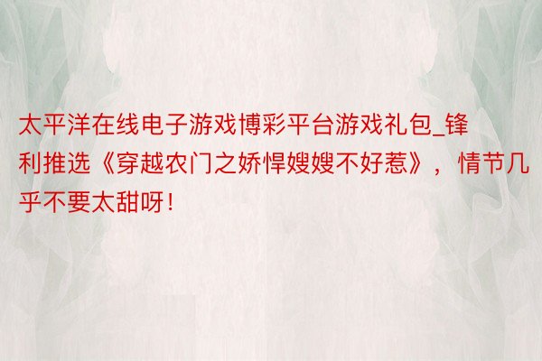 太平洋在线电子游戏博彩平台游戏礼包_锋利推选《穿越农门之娇悍嫂嫂不好惹》，情节几乎不要太甜呀！