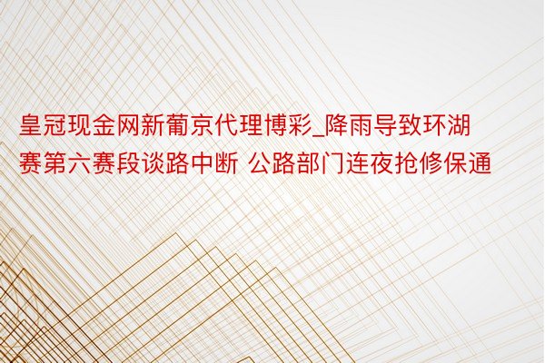 皇冠现金网新葡京代理博彩_降雨导致环湖赛第六赛段谈路中断 公路部门连夜抢修保通