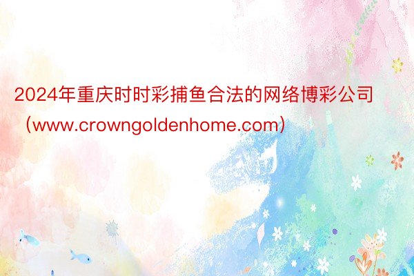 2024年重庆时时彩捕鱼合法的网络博彩公司（www.crowngoldenhome.com）
