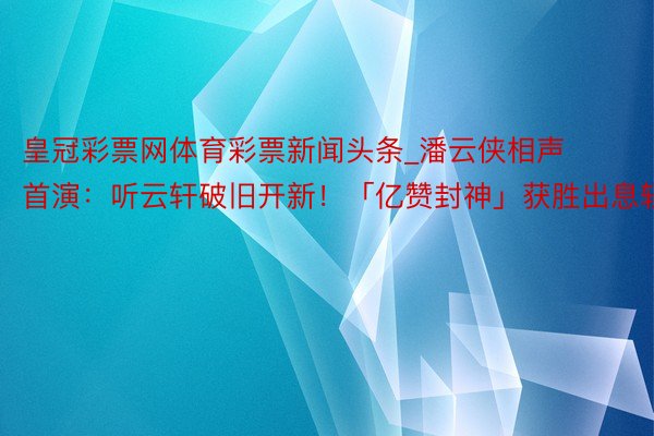 皇冠彩票网体育彩票新闻头条_潘云侠相声首演：听云轩破旧开新！「亿赞封神」获胜出息轻细