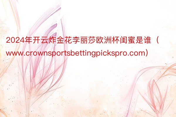 2024年开云炸金花李丽莎欧洲杯闺蜜是谁（www.crownsportsbettingpickspro.com）