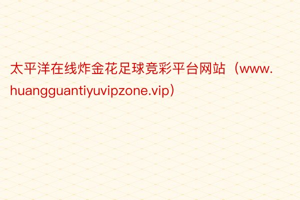 太平洋在线炸金花足球竞彩平台网站（www.huangguantiyuvipzone.vip）