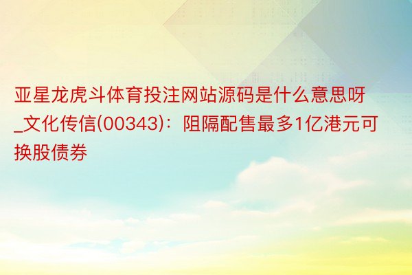 亚星龙虎斗体育投注网站源码是什么意思呀_文化传信(00343)：阻隔配售最多1亿港元可换股债券