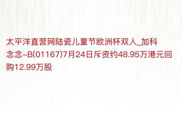 太平洋直营网陆瓷儿童节欧洲杯双人_加科念念-B(01167)7月24日斥资约48.95万港元回购12.99万股