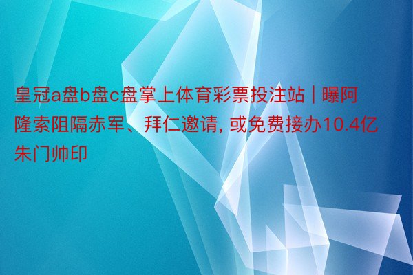 皇冠a盘b盘c盘掌上体育彩票投注站 | 曝阿隆索阻隔赤军、拜仁邀请, 或免费接办10.4亿朱门帅印