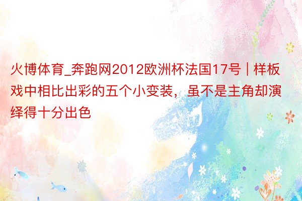 火博体育_奔跑网2012欧洲杯法国17号 | 样板戏中相比出彩的五个小变装，虽不是主角却演绎得十分出色