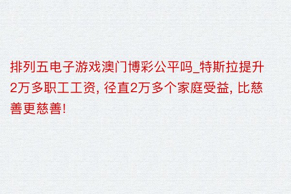 排列五电子游戏澳门博彩公平吗_特斯拉提升2万多职工工资, 径直2万多个家庭受益, 比慈善更慈善!