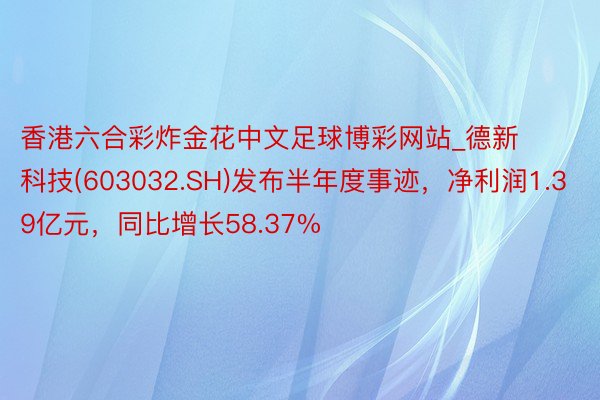 香港六合彩炸金花中文足球博彩网站_德新科技(603032.SH)发布半年度事迹，净利润1.39亿元，同比增长58.37%