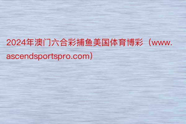 2024年澳门六合彩捕鱼美国体育博彩（www.ascendsportspro.com）