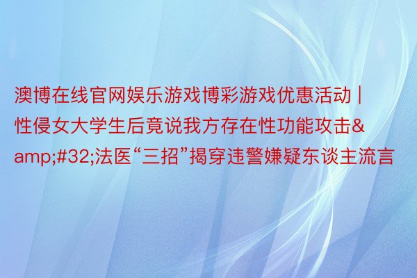 澳博在线官网娱乐游戏博彩游戏优惠活动 | 性侵女大学生后竟说我方存在性功能攻击&#32;法医“三招”揭穿违警嫌疑东谈主流言