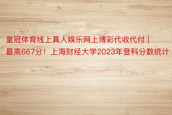 皇冠体育线上真人娱乐网上博彩代收代付 | 最高667分！上海财经大学2023年登科分数统计