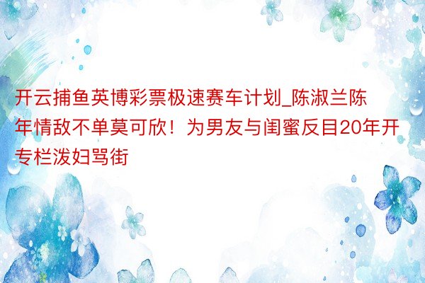 开云捕鱼英博彩票极速赛车计划_陈淑兰陈年情敌不单莫可欣！为男友与闺蜜反目20年开专栏泼妇骂街