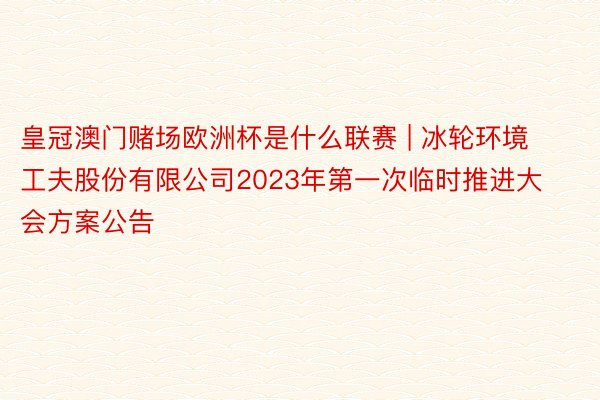 皇冠澳门赌场欧洲杯是什么联赛 | 冰轮环境工夫股份有限公司2023年第一次临时推进大会方案公告