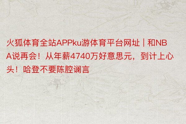 火狐体育全站APPku游体育平台网址 | 和NBA说再会！从年薪4740万好意思元，到计上心头！哈登不要陈腔谰言