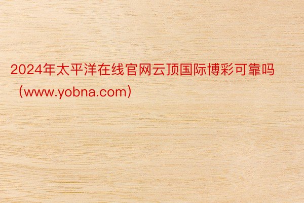 2024年太平洋在线官网云顶国际博彩可靠吗（www.yobna.com）