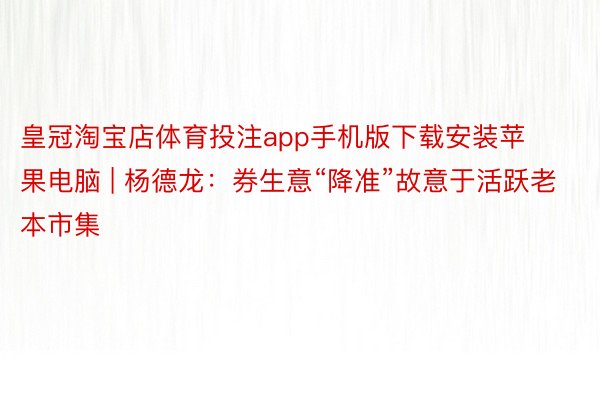 皇冠淘宝店体育投注app手机版下载安装苹果电脑 | 杨德龙：券生意“降准”故意于活跃老本市集