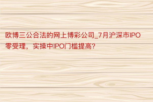 欧博三公合法的网上博彩公司_7月沪深市IPO零受理，实操中IPO门槛提高？