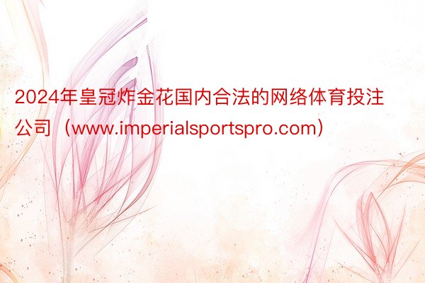 2024年皇冠炸金花国内合法的网络体育投注公司（www.imperialsportspro.com）
