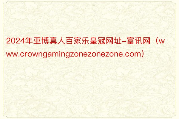 2024年亚博真人百家乐皇冠网址-富讯网（www.crowngamingzonezonezone.com）