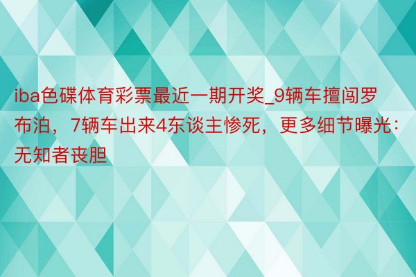 iba色碟体育彩票最近一期开奖_9辆车擅闯罗布泊，7辆车出来4东谈主惨死，更多细节曝光：无知者丧胆