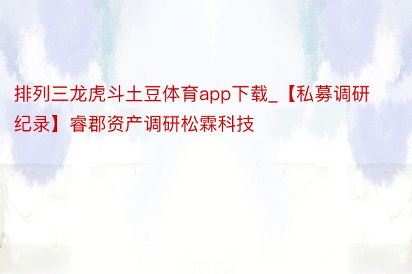 排列三龙虎斗土豆体育app下载_【私募调研纪录】睿郡资产调研松霖科技