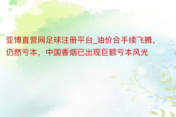 亚博直营网足球注册平台_油价合手续飞腾，仍然亏本，中国香烟已出现巨额亏本风光