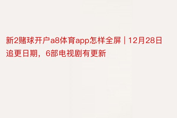 新2赌球开户a8体育app怎样全屏 | 12月28日追更日期，6部电视剧有更新
