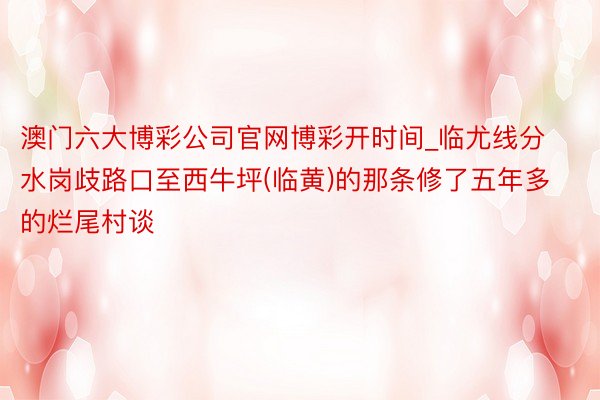 澳门六大博彩公司官网博彩开时间_临尤线分水岗歧路口至西牛坪(临黄)的那条修了五年多的烂尾村谈