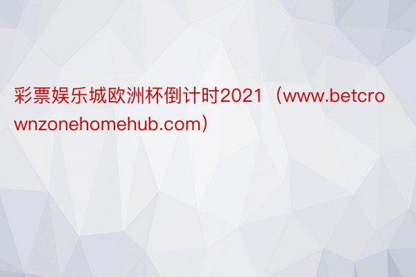 彩票娱乐城欧洲杯倒计时2021（www.betcrownzonehomehub.com）