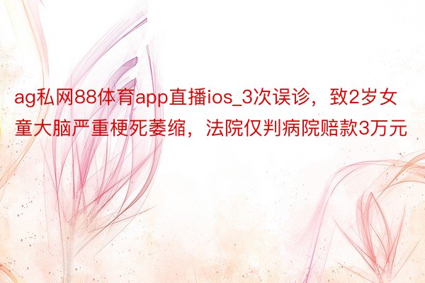 ag私网88体育app直播ios_3次误诊，致2岁女童大脑严重梗死萎缩，法院仅判病院赔款3万元