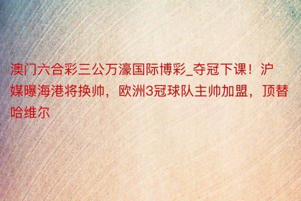 澳门六合彩三公万濠国际博彩_夺冠下课！沪媒曝海港将换帅，欧洲3冠球队主帅加盟，顶替哈维尔